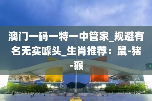澳门一码一特一中管家_规避有名无实噱头_生肖推荐：鼠-猪-猴