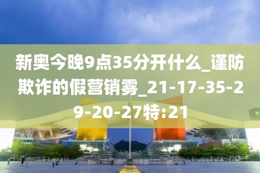 新奥今晚9点35分开什么_谨防欺诈的假营销雾_21-17-35-29-20-27特:21