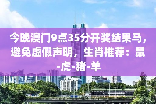 今晚澳门9点35分开奖结果马，避免虚假声明，生肖推荐：鼠-虎-猪-羊