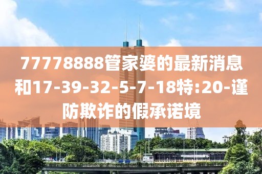 77778888管家婆的最新消息和17-39-32-5-7-18特:20-谨防欺诈的假承诺境