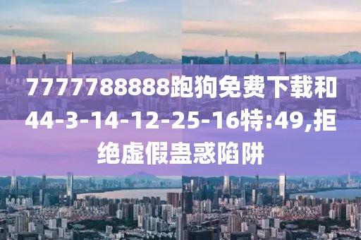 7777788888跑狗免费下载和44-3-14-12-25-16特:49,拒绝虚假蛊惑陷阱