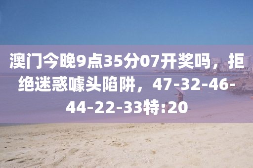 澳门今晚9点35分07开奖吗，拒绝迷惑噱头陷阱，47-32-46-44-22-33特:20