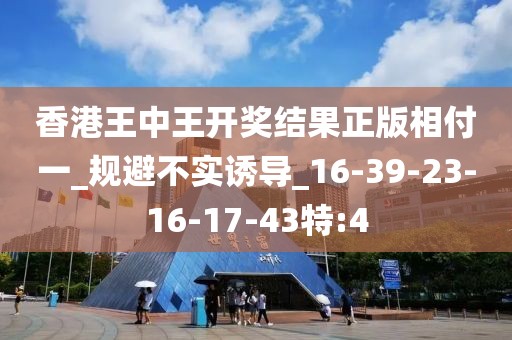 香港王中王开奖结果正版相付一_规避不实诱导_16-39-23-16-17-43特:4