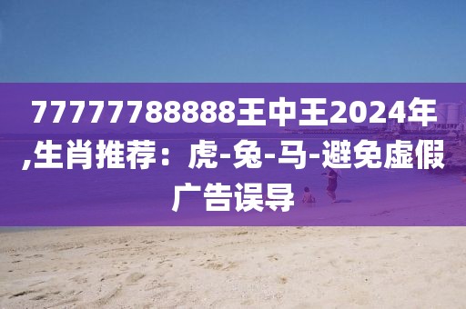 77777788888王中王2024年,生肖推荐：虎-兔-马-避免虚假广告误导
