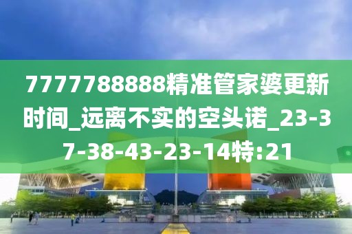 7777788888精准管家婆更新时间_远离不实的空头诺_23-37-38-43-23-14特:21