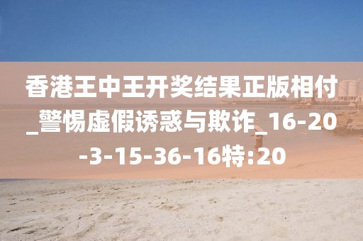 香港王中王开奖结果正版相付_警惕虚假诱惑与欺诈_16-20-3-15-36-16特:20