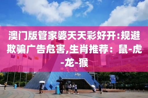 澳门版管家婆天天彩好开:规避欺骗广告危害,生肖推荐:鼠-虎-龙-猴