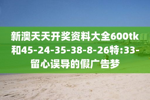 新澳天天开奖资料大全600tk和45-24-35-38-8-26特:33-留心误导的假广告梦