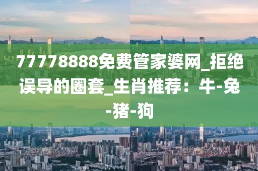77778888免费管家婆网_拒绝误导的圈套_生肖推荐：牛-兔-猪-狗
