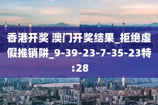 香港开奖 澳门开奖结果_拒绝虚假推销阱_9-39-23-7-35-23特:28