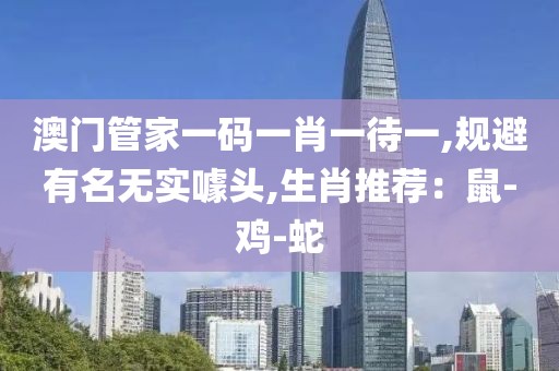 澳门管家一码一肖一待一,规避有名无实噱头,生肖推荐：鼠-鸡-蛇