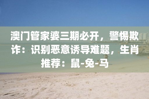 澳门管家婆三期必开，警惕欺诈：识别恶意诱导难题，生肖推荐：鼠-兔-马