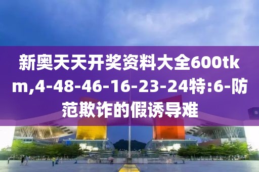 新奥天天开奖资料大全600tkm,4-48-46-16-23-24特:6-防范欺诈的假诱导难