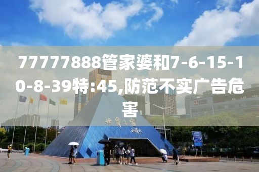 77777888管家婆和7-6-15-10-8-39特:45,防范不实广告危害