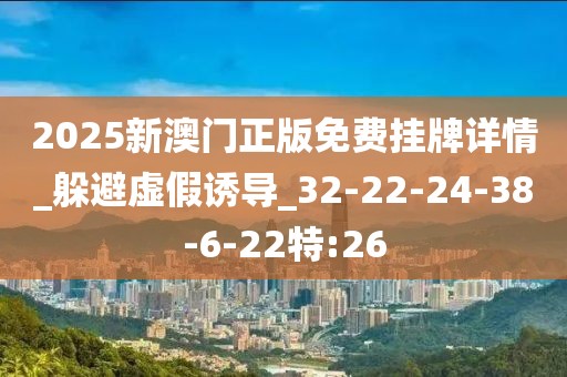 2025新澳门正版免费挂牌详情_躲避虚假诱导_32-22-24-38-6-22特:26