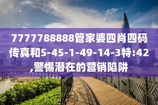 7777788888管家婆四肖四码传真和5-45-1-49-14-3特:42,警惕潜在的营销陷阱