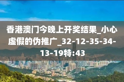 香港澳门今晚上开奖结果_小心虚假的伪推广_32-12-35-34-13-19特:43