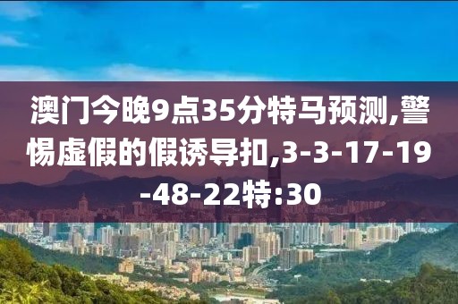 澳门今晚9点35分特马预测,警惕虚假的假诱导扣,3-3-17-19-48-22特:30