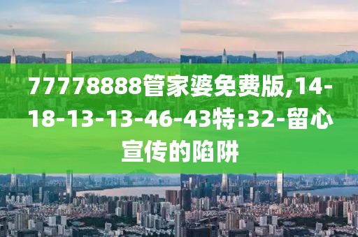 77778888管家婆免费版,14-18-13-13-46-43特:32-留心宣传的陷阱