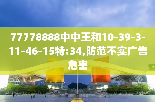 77778888中中王和10-39-3-11-46-15特:34,防范不实广告危害