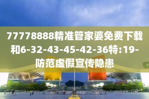 77778888精准管家婆免费下载和6-32-43-45-42-36特:19-防范虚假宣传隐患