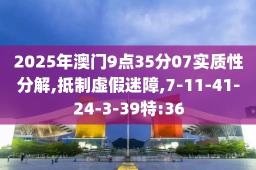 2025年澳门9点35分07实质性分解,抵制虚假迷障,7-11-41-24-3-39特:36