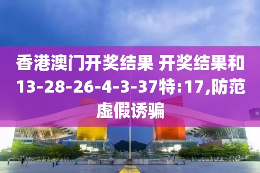 香港澳门开奖结果 开奖结果和13-28-26-4-3-37特:17,防范虚假诱骗