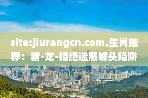 site:jiurangcn.com,生肖推荐：猪-龙-拒绝迷惑噱头陷阱