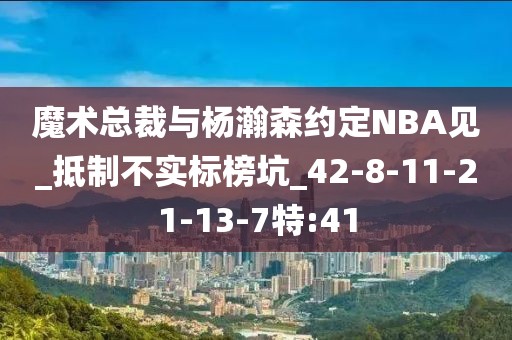 魔术总裁与杨瀚森约定NBA见_抵制不实标榜坑_42-8-11-21-13-7特:41