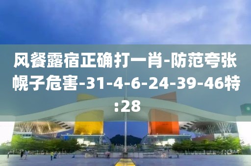 风餐露宿正确打一肖-防范夸张幌子危害-31-4-6-24-39-46特:28