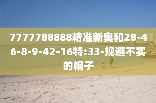 7777788888精准新奥和28-46-8-9-42-16特:33-规避不实的幌子