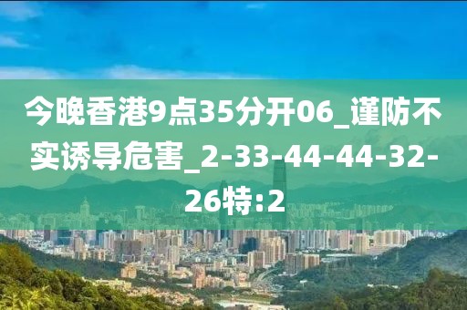 今晚香港9点35分开06_谨防不实诱导危害_2-33-44-44-32-26特:2
