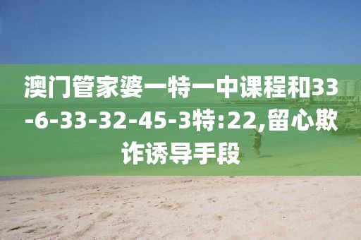 澳门管家婆一特一中课程和33-6-33-32-45-3特:22,留心欺诈诱导手段